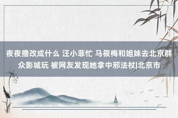 夜夜撸改成什么 汪小菲忙 马筱梅和姐妹去北京群众影城玩 被网友发现她拿中邪法杖|北京市