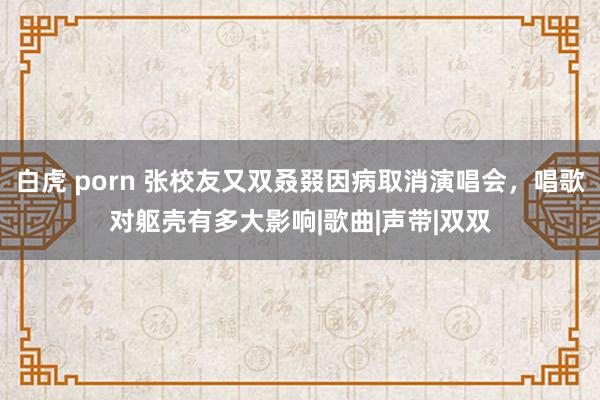 白虎 porn 张校友又双叒叕因病取消演唱会，唱歌对躯壳有多大影响|歌曲|声带|双双