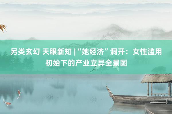 另类玄幻 天眼新知 |“她经济”洞开：女性滥用初始下的产业立异全景图