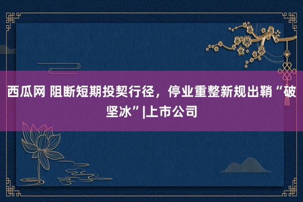 西瓜网 阻断短期投契行径，停业重整新规出鞘“破坚冰”|上市公司