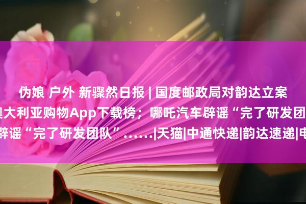 伪娘 户外 新骤然日报 | 国度邮政局对韵达立案拜访；阿里速卖通登顶澳大利亚购物App下载榜；哪吒汽车辟谣“完了研发团队”……|天猫|中通快递|韵达速递|电商平台