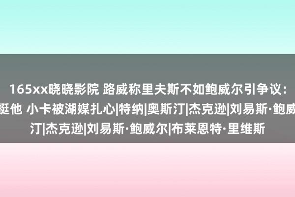 165xx晓晓影院 路威称里夫斯不如鲍威尔引争议：船媒列9东说念主力挺他 小卡被湖媒扎心|特纳|奥斯汀|杰克逊|刘易斯·鲍威尔|布莱恩特·里维斯