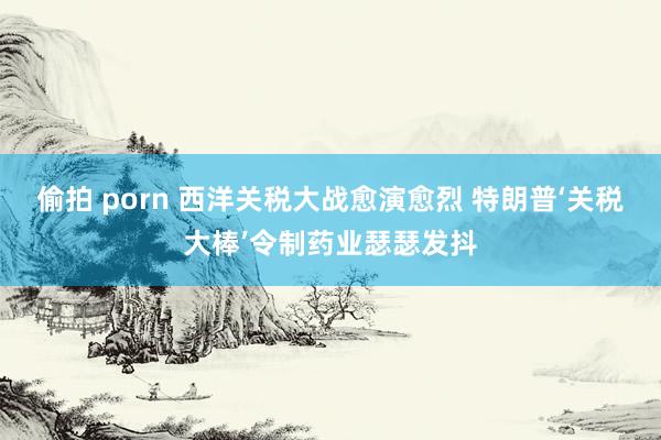 偷拍 porn 西洋关税大战愈演愈烈 特朗普‘关税大棒’令制药业瑟瑟发抖