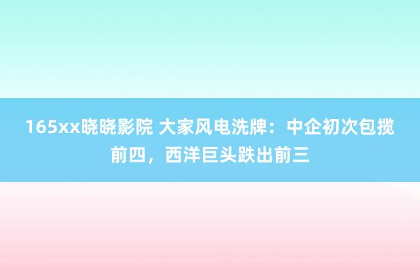 165xx晓晓影院 大家风电洗牌：中企初次包揽前四，西洋巨头跌出前三