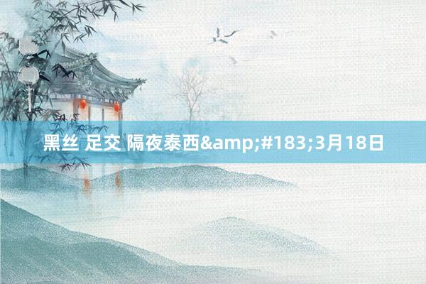 黑丝 足交 隔夜泰西&#183;3月18日