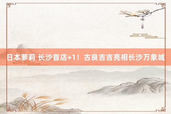 日本萝莉 长沙首店+1！古良吉吉亮相长沙万象城