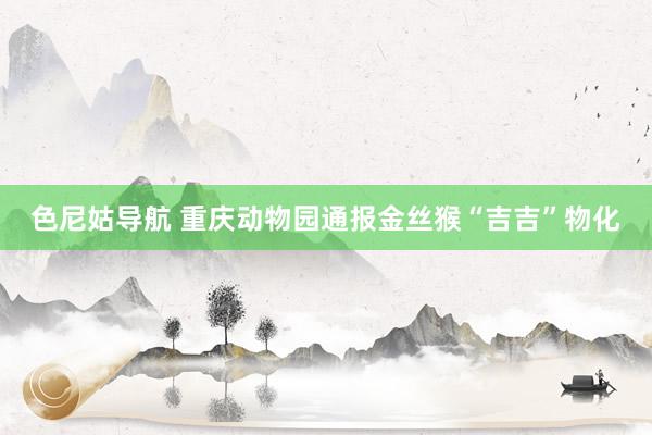 色尼姑导航 重庆动物园通报金丝猴“吉吉”物化