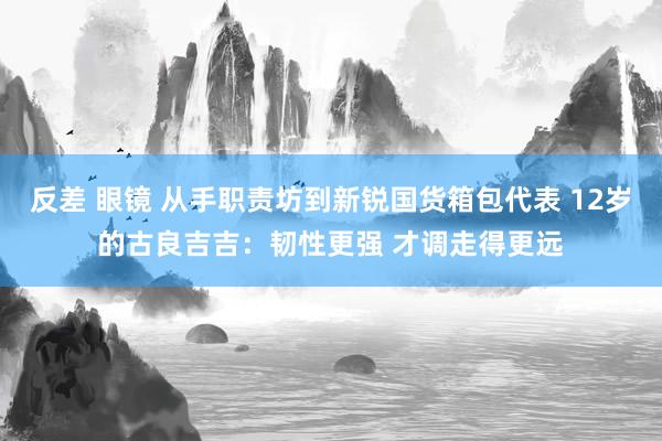 反差 眼镜 从手职责坊到新锐国货箱包代表 12岁的古良吉吉：韧性更强 才调走得更远