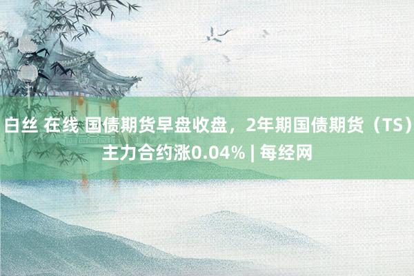白丝 在线 国债期货早盘收盘，2年期国债期货（TS）主力合约涨0.04% | 每经网