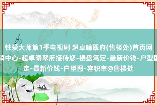 性爱大师第1季电视剧 超卓晴翠府(售楼处)首页网站-超卓晴翠府营销中心-超卓晴翠府接待您-楼盘笃定-最新价钱-户型图-容积率@售楼处