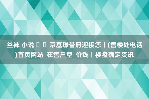丝袜 小说 ʚɞ京基璟誉府迎接您丨(售楼处电话)首页网站_在售户型_价钱丨楼盘确定资讯
