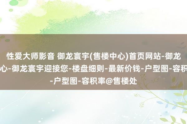 性爱大师影音 御龙寰宇(售楼中心)首页网站-御龙寰宇营销中心-御龙寰宇迎接您-楼盘细则-最新价钱-户型图-容积率@售楼处