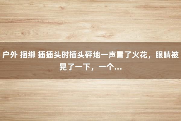 户外 捆绑 插插头时插头砰地一声冒了火花，眼睛被晃了一下，一个...