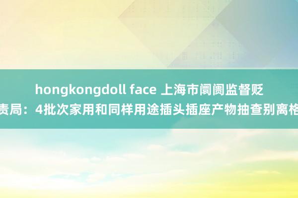 hongkongdoll face 上海市阛阓监督贬责局：4批次家用和同样用途插头插座产物抽查别离格
