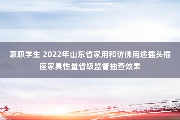 兼职学生 2022年山东省家用和访佛用途插头插座家具性量省级监督抽查效果