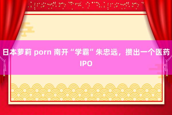 日本萝莉 porn 南开“学霸”朱忠远，攒出一个医药IPO