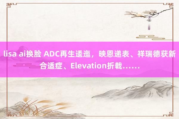 lisa ai换脸 ADC再生逶迤，映恩递表、祥瑞德获新合适症、Elevation折戟……