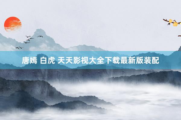 唐嫣 白虎 天天影视大全下载最新版装配