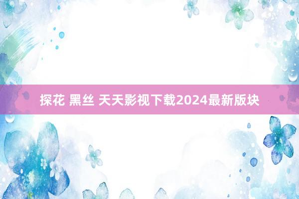 探花 黑丝 天天影视下载2024最新版块
