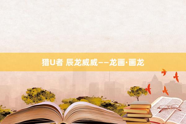 猎U者 辰龙威威——龙画·画龙