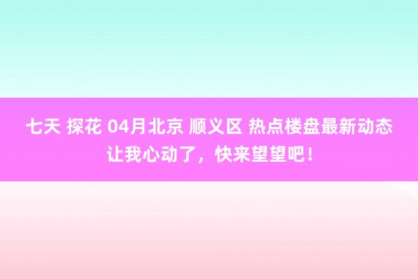 七天 探花 04月北京 顺义区 热点楼盘最新动态让我心动了，快来望望吧！