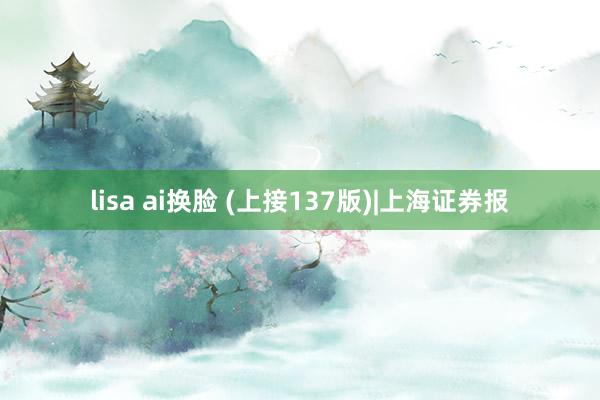 lisa ai换脸 (上接137版)|上海证券报
