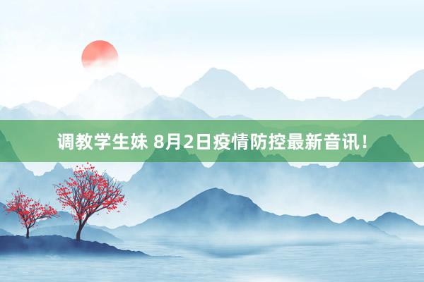 调教学生妹 8月2日疫情防控最新音讯！