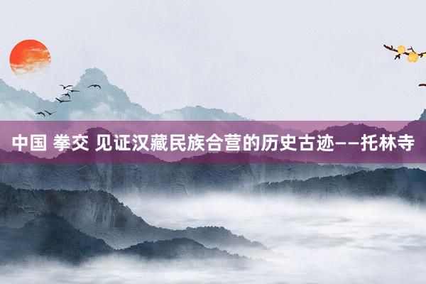 中国 拳交 见证汉藏民族合营的历史古迹——托林寺