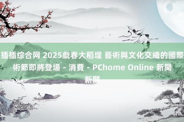 插插插综合网 2025戲春大稻埕 藝術與文化交織的國際藝術節即將登場 - 消費 - PChome Online 新聞