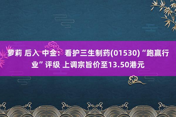 萝莉 后入 中金：看护三生制药(01530)“跑赢行业”评级 上调宗旨价至13.50港元