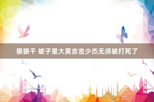 狠狠干 被子里大莫吉吉少杰无须被打死了