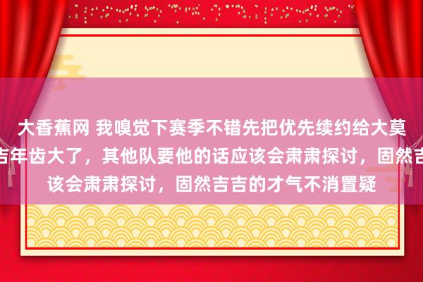 大香蕉网 我嗅觉下赛季不错先把优先续约给大莫和贝兹利。毕竟吉吉年齿大了,其他队要他的话应该会肃肃探讨,固然吉吉的才气不消置疑