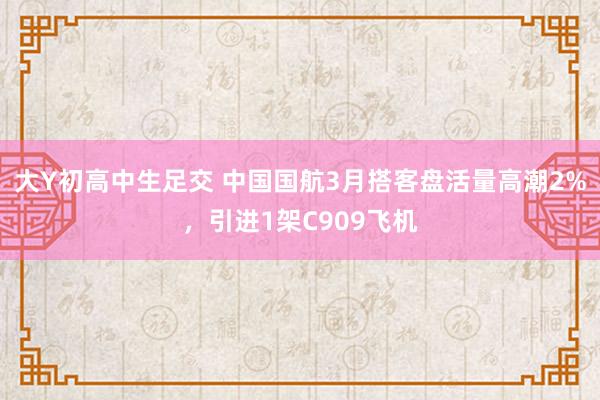 大Y初高中生足交 中国国航3月搭客盘活量高潮2%，引进1架C909飞机