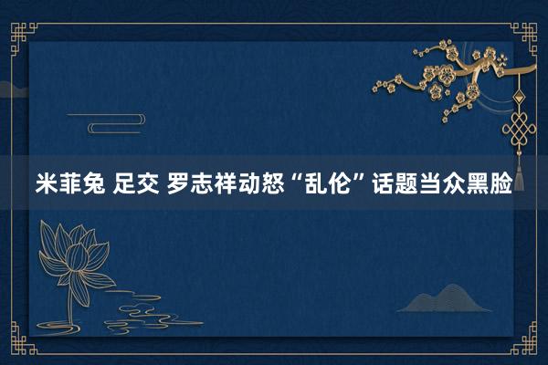 米菲兔 足交 罗志祥动怒“乱伦”话题当众黑脸