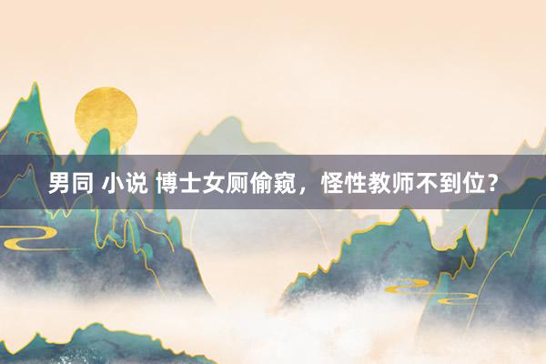 男同 小说 博士女厕偷窥，怪性教师不到位？