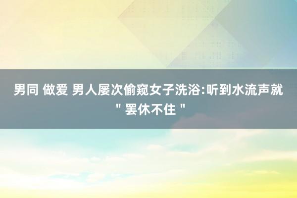男同 做爱 男人屡次偷窥女子洗浴:听到水流声就＂罢休不住＂
