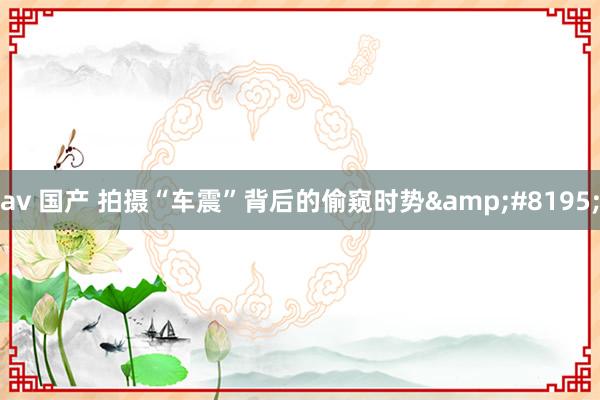 av 国产 拍摄“车震”背后的偷窥时势&#8195;
