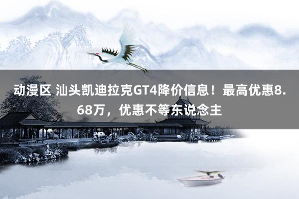 动漫区 汕头凯迪拉克GT4降价信息！最高优惠8.68万，优惠不等东说念主