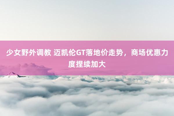 少女野外调教 迈凯伦GT落地价走势，商场优惠力度捏续加大