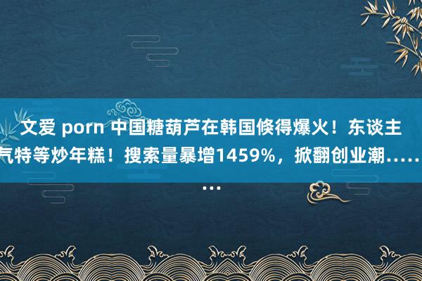 文爱 porn 中国糖葫芦在韩国倏得爆火！东谈主气特等炒年糕！搜索量暴增1459%，掀翻创业潮……