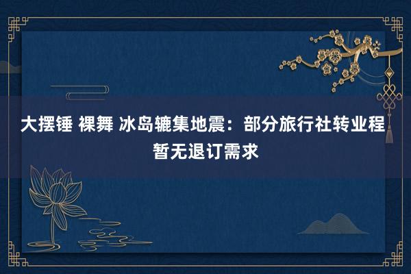大摆锤 裸舞 冰岛辘集地震：部分旅行社转业程 暂无退订需求