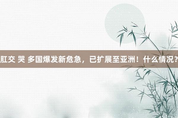 肛交 哭 多国爆发新危急，已扩展至亚洲！什么情况？