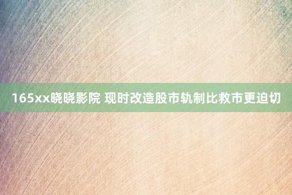 165xx晓晓影院 现时改造股市轨制比救市更迫切