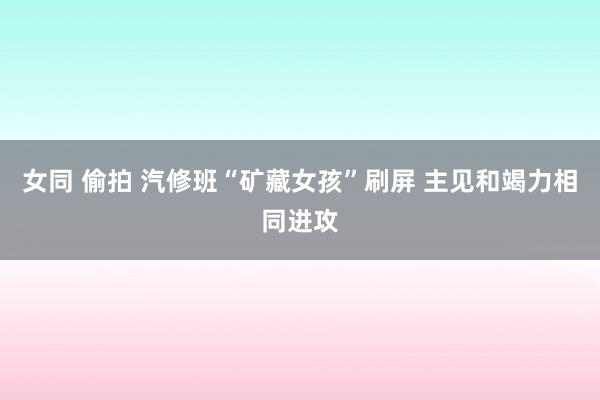 女同 偷拍 汽修班“矿藏女孩”刷屏 主见和竭力相同进攻