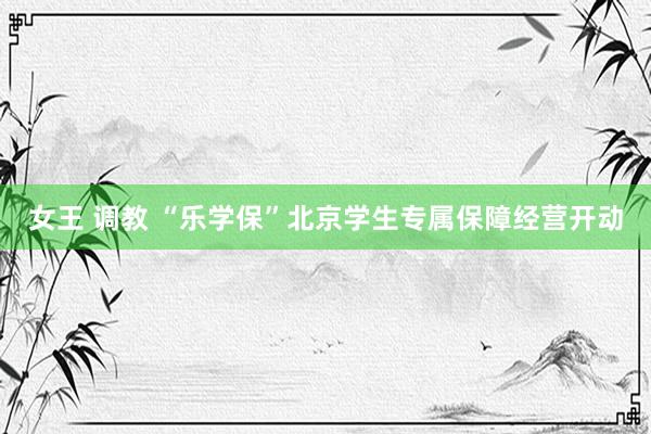 女王 调教 “乐学保”北京学生专属保障经营开动
