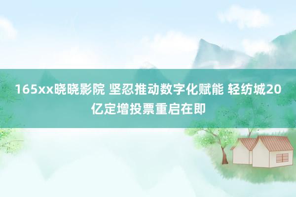165xx晓晓影院 坚忍推动数字化赋能 轻纺城20亿定增投票重启在即