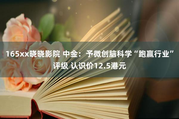 165xx晓晓影院 中金：予微创脑科学“跑赢行业”评级 认识价12.5港元