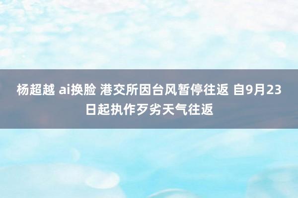 杨超越 ai换脸 港交所因台风暂停往返 自9月23日起执作歹劣天气往返