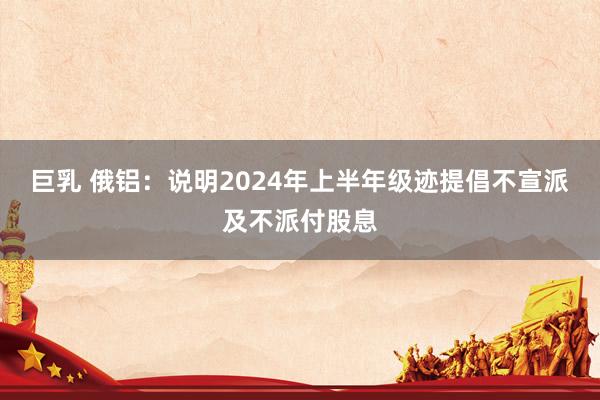 巨乳 俄铝：说明2024年上半年级迹提倡不宣派及不派付股息
