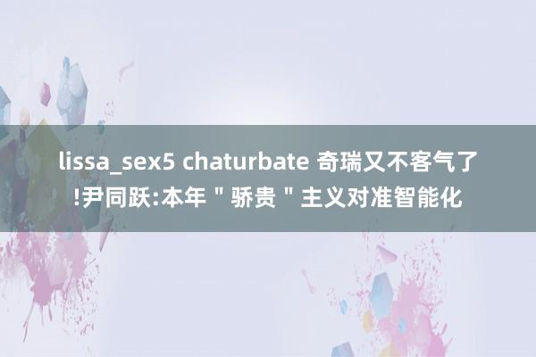 lissa_sex5 chaturbate 奇瑞又不客气了!尹同跃:本年＂骄贵＂主义对准智能化